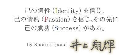 己の個性（Identity）を信じ、己の情熱（Passion）を信じ、その先に己の成功（Success）がある。　井上翔輝