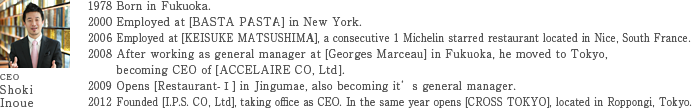 CEO: Shoki Inoue /1978 Born in Fukuoka. /2000 Employed at [BASTA PASTA] in New York. /2006 Employed at [KEISUKE MATSUSHIMA], a consecutive 1 Michelin starred restaurant located in Nice, South France. /2008 After working as general manager at [Georges Marceau] in Fukuoka, he moved to Tokyo, becoming CEO of [ACCELAIRE CO, Ltd]. /2009 Opens [Restaurant-I] in Jingumae, also becoming it's general manager. /2012 Founded [I.P.S. CO, Ltd], taking office as CEO. In the same year opens [CROSS TOKYO], located in Roppongi, Tokyo.